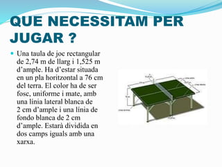 QUE NECESSITAM PER
JUGAR ?
 Una taula de joc rectangular
de 2,74 m de llarg i 1,525 m
d’ample. Ha d’estar situada
en un pla horitzontal a 76 cm
del terra. El color ha de ser
fosc, uniforme i mate, amb
una línia lateral blanca de
2 cm d’ample i una línia de
fondo blanca de 2 cm
d’ample. Estarà dividida en
dos camps iguals amb una
xarxa.
 