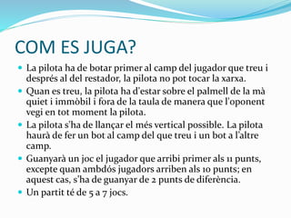 COM ES JUGA?
 La pilota ha de botar primer al camp del jugador que treu i
després al del restador, la pilota no pot tocar la xarxa.
 Quan es treu, la pilota ha d'estar sobre el palmell de la mà
quiet i immòbil i fora de la taula de manera que l'oponent
vegi en tot moment la pilota.
 La pilota s'ha de llançar el més vertical possible. La pilota
haurà de fer un bot al camp del que treu i un bot a l’altre
camp.
 Guanyarà un joc el jugador que arribi primer als 11 punts,
excepte quan ambdós jugadors arriben als 10 punts; en
aquest cas, s’ha de guanyar de 2 punts de diferència.
 Un partit té de 5 a 7 jocs.
 