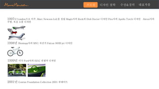 1997년 London으로 이주. Marc Newson Ltd.를 설립 Magis사의 Rock과 Dish Doctor 디자인 Flos사의 Apollo Torch 디자인 Alessi사의
주방, 욕실 소품 디자인
1998년 Biomega사의 MN1 자전거 Falcon 900B jet 디자인
1999년 미국 Ford사의 021C 컨셉카 디자인
2001년 Conran Foundation Collection 2001 큐레이트
디자인 철학 수상&경력 대표작품프로필
 