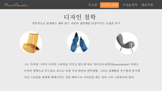 수상&경력 대표작품프로필
디자인 철학
그는 독특한 그만의 디자인 스타일을 가지고 있는데 바로 '바이오모피즘(Biomorphism)' 이라는
디자인 철학으로 부드럽고 흐르는 듯한 곡선 라인과 반투명함, 그리고 명쾌함을 추구함과 동시에
직선 스타일을 최대한 배제시키는 것을 베이스로 디자인을 하는 것이 그의 스타일이라 한다.
디자인 철학
자연적으로 발생하는 패턴 또는 자연과 생명체를 연상시키는 모양을 추구
 
