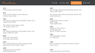 대표작품프로필 디자인 철학 수상&경력
2014
Good Design Award Australia
2011
Lucky Strike Designer Award, Germany
Lifetime Achievement
2010
The Chicago Athenaeum Good Design Award, USA,
Smeg Ovens & Hobs
The Lifetime Achievement Award
The Design Awards, UK
2009
The Chicago Athenaeum Good Design Award, USA,
Qantas A380 First Suite
2008
Man of the Year Award,
for Design, GQ Germany
2007
The LEAF International Interior Design Award,
Qantas First Class Lounge, Sydney
2006
Designer of the Year Award,
Design Miami/ Basel
2005
The Chicago Athenaeum Good Design Award, USA,
Talby mobile phone
The Chicago Athenaeum Good Design Award, USA,
Zvezdochka shoe
2004
Good Design Award (G Mark),
JIDPO, Japan
Talby mobile phone
2000
Compasso D’Oro Award,
X1X Premio, Italy,
ADI for SYGMA coat hook
1998
Top 50 Designers Award
I.D. Magazines
1993
Prix du créateur de l’année du salon du meuble,
Paris, France
1984
Australian Crafts Council Award
 