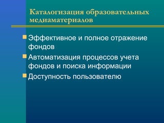 Каталогизация образовательных
медиаматериалов
 Эффективное и полное отражение
фондов
 Автоматизация процессов учета
фондов и поиска информации
 Доступность пользователю
 