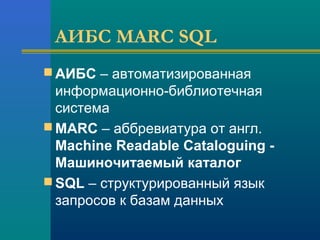 АИБС MARC SQL
 АИБС – автоматизированная
информационно-библиотечная
система
 MARC – аббревиатура от англ.
Machine Readable Cataloguing -
Машиночитаемый каталог
 SQL – структурированный язык
запросов к базам данных
 