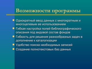 Возможности программы
 Однократный ввод данных с многократным иОднократный ввод данных с многократным и
многоцелевым ее использованиеммногоцелевым ее использованием
 Гибкая настройка полей библиографическогоГибкая настройка полей библиографического
описания под видовой состав фондовописания под видовой состав фондов
 Гибкость для решения разнообразных задач вГибкость для решения разнообразных задач в
дополнение к каталогизациидополнение к каталогизации
 Удобство поиска необходимых записейУдобство поиска необходимых записей
 Создание полнотекстовых баз данныхСоздание полнотекстовых баз данных
 
