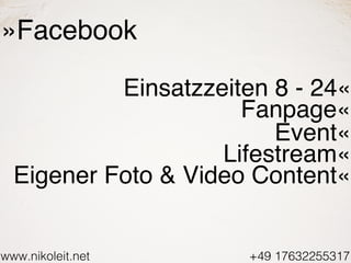www.nikoleit.net +49 17632255317
»Facebook
Einsatzzeiten 8 - 24«
Fanpage«
Event«
Lifestream«
Eigener Foto & Video Content«
 