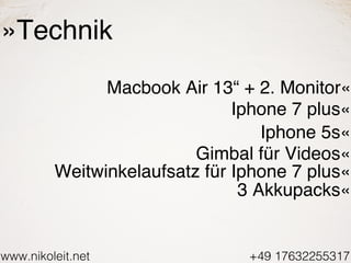 www.nikoleit.net +49 17632255317
»Technik
Macbook Air 13“ + 2. Monitor«
Iphone 7 plus«
Iphone 5s«
Gimbal für Videos«
Weitw...