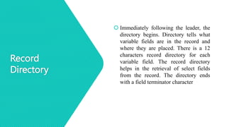 Record
Directory
 Immediately following the leader, the
directory begins. Directory tells what
variable fields are in the record and
where they are placed. There is a 12
characters record directory for each
variable field. The record directory
helps in the retrieval of select fields
from the record. The directory ends
with a field terminator character
 