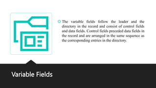 Variable Fields
 The variable fields follow the leader and the
directory in the record and consist of control fields
and data fields. Control fields preceded data fields in
the record and are arranged in the same sequence as
the corresponding entries in the directory.
 