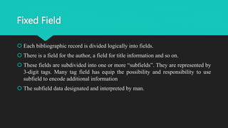 Fixed Field
 Each bibliographic record is divided logically into fields.
 There is a field for the author, a field for title information and so on.
 These fields are subdivided into one or more “subfields”. They are represented by
3-digit tags. Many tag field has equip the possibility and responsibility to use
subfield to encode additional information
 The subfield data designated and interpreted by man.
 