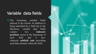 Variable data fields
 The remaining variable fields
defined in the format. In addition to
being identified by a field tag in the
Directory, variable data fields
contain two indicator
positions stored at the beginning of
each field and a two-
character subfield code preceding
each data element within the field.
 