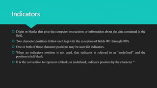 Indicators
 Digits or blanks that give the computer instructions or information about the data contained in the
field.
 Two character positions follow each tag(with the exception of fields 001 through 009).
 One or both of these character positions may be used for indicators.
 When an indicators position is not used, that indicator is referred to as “undefined” and the
position is left blank
 It is the convention to represent a blank, or undefined, indicator position by the character “
 
