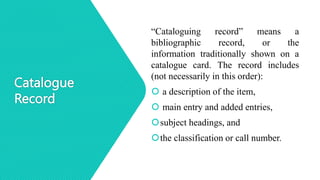Catalogue
Record
“Cataloguing record” means a
bibliographic record, or the
information traditionally shown on a
catalogue card. The record includes
(not necessarily in this order):
 a description of the item,
 main entry and added entries,
subject headings, and
the classification or call number.
 