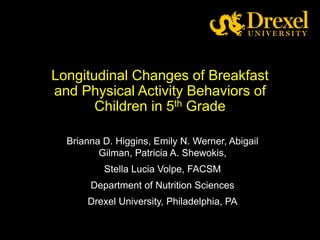 Longitudinal Changes of Breakfast
and Physical Activity Behaviors of
Children in 5th Grade
Brianna D. Higgins, Emily N. Werner, Abigail
Gilman, Patricia A. Shewokis,
Stella Lucia Volpe, FACSM
Department of Nutrition Sciences
Drexel University, Philadelphia, PA
 