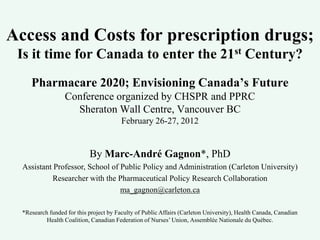 Access and Costs for prescription drugs;
 Is it time for Canada to enter the 21st Century?
     Pharmacare 2020; Envisioning Canada’s Future
                  Conference organized by CHSPR and PPRC
                    Sheraton Wall Centre, Vancouver BC
                                         February 26-27, 2012


                            By Marc-André Gagnon*, PhD
  Assistant Professor, School of Public Policy and Administration (Carleton University)
            Researcher with the Pharmaceutical Policy Research Collaboration
                                 ma_gagnon@carleton.ca

  *Research funded for this project by Faculty of Public Affairs (Carleton University), Health Canada, Canadian
           Health Coalition, Canadian Federation of Nurses’ Union, Assemblée Nationale du Québec.
 