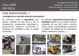 FASE INVESTIGACIÓN - 1
Se	
   realizaron	
   visitas	
   a	
   operadores	
   que	
  
u&lizan	
   unidades	
   de	
   Ros	
   Roca	
   y	
   de	
   la	
  
competencia,	
   comparando,	
   analizando	
   y	
  
proponiendo	
   mejoras	
   orientadas	
   a	
  
soluciones	
   de	
   usabilidad	
   y	
   para	
   la	
   unidad	
  
recolectora.	
  
Se	
  realizaron	
  seguimientos	
  observando	
  su	
  
usabilidad	
   dentro	
   de	
   su	
   entorno	
   natural,	
  
momentos	
   de	
   uso	
   (día,	
   noche,	
   invierno,	
  
verano,	
  lluvia,..)	
  entrevistando	
  a	
  usuarios	
  y	
  
a	
   equipos	
   de	
   trabajo	
   de	
   los	
   operadores	
  
(taller,	
  conductores,	
  peones,…)	
  
Cross	
  2008	
  
ROS	
  ROCA	
  
Inves&gación	
  de	
  mercado	
  
Crea&vidad	
  	
  -­‐	
  nuevo	
  concepto	
  
Diseño	
  producto	
  y	
  factores	
  humano	
  
Ingeniería	
  de	
  producto	
  
Inves2gación	
  en	
  mercado	
  nacional	
  e	
  internacional	
  
 