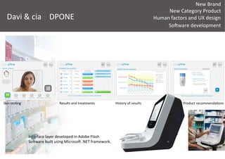 New	
  Brand	
  
New	
  Category	
  Product	
  
	
  
SoRware	
  development	
  
Davi	
  &	
  cia	
   DPONE	
   Human	
  factors	
  and	
  UX	
  design	
  
La	
  compañía	
  1ene	
  desarrollado	
  una	
  gama	
  de	
  4	
  
disposi1vos	
  de	
  analizadores	
  de	
  piel.	
  	
  
	
  
hap://www.davicia.com/analizadores-­‐piel	
  
	
  
	
  
	
  
 