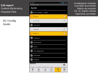 05	
  /	
  Conﬁg.	
  
Ajuste	
  
TestRedInformes DiagnosticoAjuste
Ajuste.
Ritmo cardiaco – cables
Velocidad
II, V2, V5
10 mm/s
Ganancia
Marcapasos
Señal
Ayuda
ECG InformesMapaID STOPConfig.
Configuración
Auto adquisición
Electrodos
Pantalla
II,V1,V2
25 mm/s
ECG	
  expert	
  	
  
Custom	
  Electronics,	
  	
  
Hospital	
  Clínic	
  
	
  
Investigación mercado
Concepto de producto
Diseño de producto
UX, UI, diseño interfaz
Ingeniería y prototipo
 