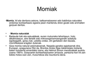 Momiak
·Momia, hil eta denbora askora, baltsamatzearen edo baldintza naturalen
ondorioz kontserbazio egoera pean mantendu ...