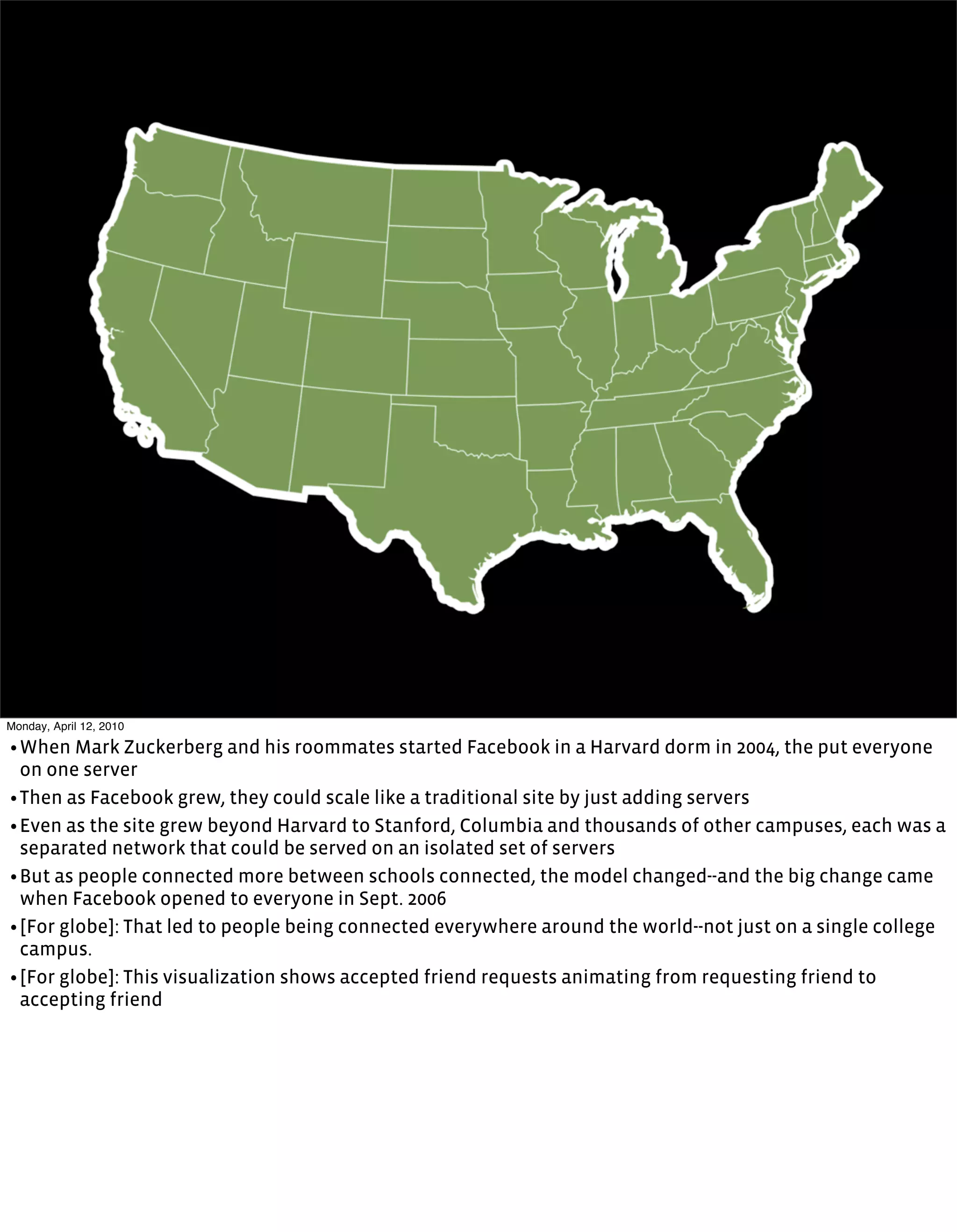 Monday, April 12, 2010

• When Mark Zuckerberg and his roommates started Facebook in a Harvard dorm in 2004, the put everyone
  on one server
• Then as Facebook grew, they could scale like a traditional site by just adding servers
• Even as the site grew beyond Harvard to Stanford, Columbia and thousands of other campuses, each was a
  separated network that could be served on an isolated set of servers
• But as people connected more between schools connected, the model changed--and the big change came
  when Facebook opened to everyone in Sept. 2006
• [For globe]: That led to people being connected everywhere around the world--not just on a single college
  campus.
• [For globe]: This visualization shows accepted friend requests animating from requesting friend to
  accepting friend
 