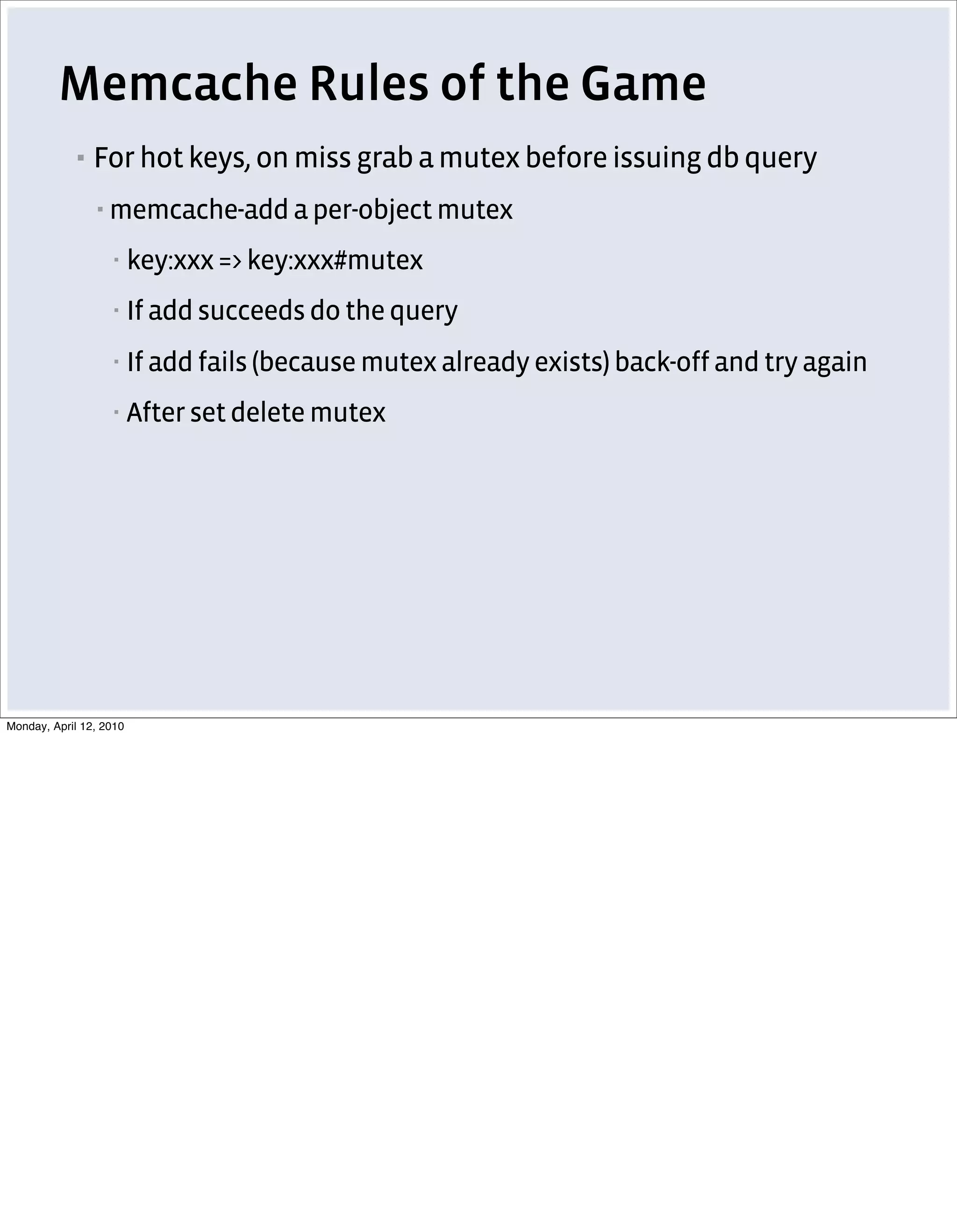 Memcache Rules of the Game
            ▪   For hot keys, on miss grab a mutex before issuing db query
                ▪   memcache-add a per-object mutex
                    ▪    key:xxx => key:xxx#mutex
                    ▪    If add succeeds do the query
                    ▪    If add fails (because mutex already exists) back-off and try again
                    ▪    After set delete mutex




Monday, April 12, 2010
 