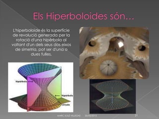 20/05/2013MARC SOLÉ VILLEGAS 21
L'hiperboloide és la superfície
de revolució generada per la
rotació d'una hipèrbola al
voltant d'un dels seus dos eixos
de simetria, pot ser d'una o
dues fulles.
 