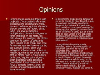 Opinions Llegim poesia com qui llegeix una proposta d’interpretació del món: el poema ens en dóna una visió, ens en condensa, gràcies als mots, el punt de vista de l’autor, el seu judici, les seves emocions, multiplicats o disminuïts segons la força implícita en els mots, les estructures, les imatges, els ritmes que hom fa servir La poesia de Marc Granell és la d’algú que creu fermament que escriure versos és, per damunt de tot, obrir una indagació sobre el món i sobre un mateix, que ha de ser duta a terme amb el major rigor, i els resultats de la qual, siguen quins siguen, s’han d’exposar amb absoluta honestedat. L’expressivitat i la força d’aquests versos seran, en tot cas, una conseqüència de la seua veracitat  El pessimisme tràgic que fa bategar el cor de la poesia de Marc Granell, i que, té una base meditada, ontològica, llargament poada en Schopenhauer, però també un component sensitiu, fet d’una peculiar aprensió, com un fàstic de les vísceres i el verb, que és el que dota els seus versos d’una capacitat, paradoxalment sensual, tàctil, quasi mòrbida, d’expressar la repulsió moral intensament.  La negativitat d’aquesta poesia expressa, alhora, una concepció i un sentiment del món: la vida és un assumpte breu i sòrdid, i un empostissat d’aparences maldissimula la seua veritat fastigosa. Amb el fàstic, el que trobarem, si gosem descórrer aquest maldestre vel de Maia, no és més que una monstruosa voluntat de viure: "Horror adolorit que vol ser horror i dolor i desig", que vol continuar volent, malgrat tot, sense fi.  