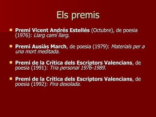 Els premis Premi Vicent Andrés Estellés  (Octubre), de poesia (1976):  Llarg camí llarg .  Premi Ausiàs March , de poesia (1979):  Materials per a una mort meditada .  Premi de la Crítica dels Escriptors Valencians , de poesia (1991):  Tria personal 1976-1989 .  Premi de la Crítica dels Escriptors Valencians , de poesia (1992):  Fira desolada .  