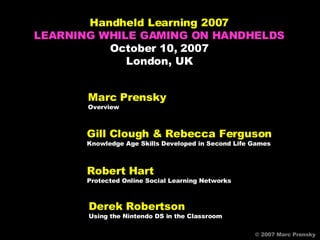 Marc Prensky Overview © 2007 Marc Prensky © 2007 Marc Prensky Handheld Learning 2007 LEARNING WHILE GAMING ON HANDHELDS October 10, 2007 London, UK Gill Clough & Rebecca Ferguson Knowledge Age Skills Developed in Second Life Games Derek Robertson Using the Nintendo DS in the Classroom Robert Hart Protected Online Social Learning Networks 