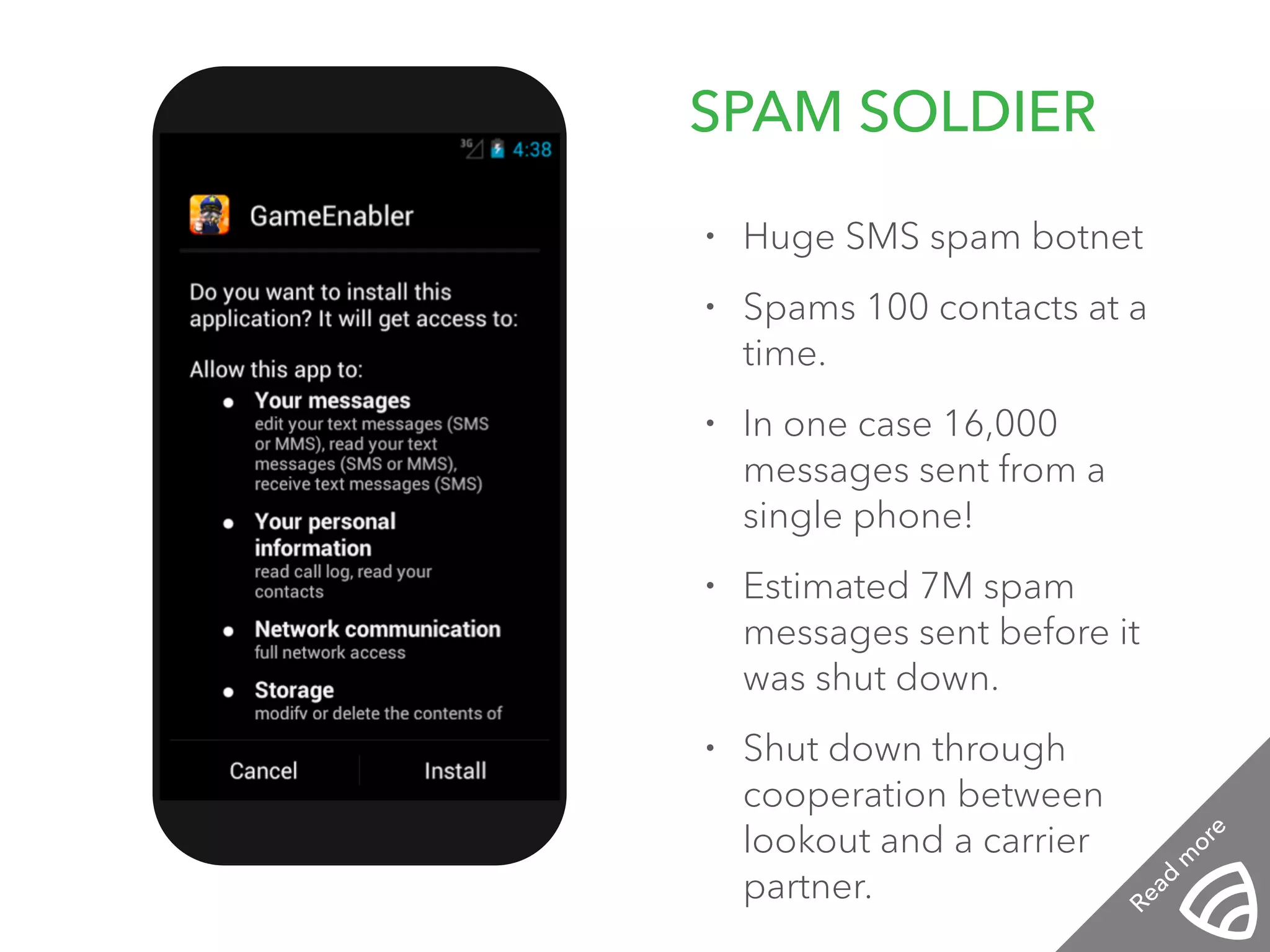 SPAM SOLDIER 12:01 PM 
• Huge SMS spam botnet 
• Spams 100 contacts at a 
time. 
• In one case 16,000 
messages sent from a 
single phone! 
• Estimated 7M spam 
messages sent before it 
was shut down. 
• Shut down through 
cooperation between 
lookout and a carrier 
partner. 
Read more 
 