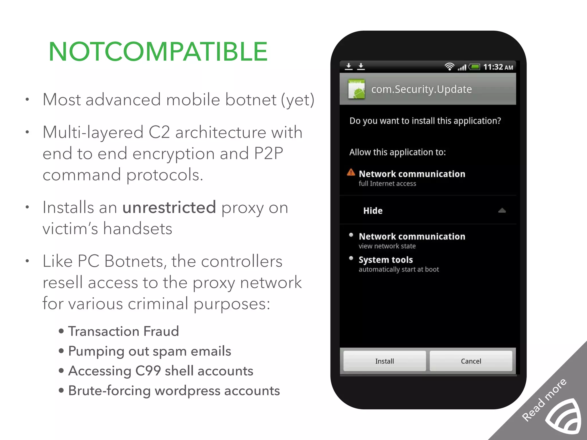 • Most advanced mobile botnet (yet) 
• Multi-layered C2 architecture with 
end to end encryption and P2P 
command protocols. 
• Installs an unrestricted proxy on 
victim’s handsets 
• Like PC Botnets, the controllers 
resell access to the proxy network 
for various criminal purposes: 
• Transaction Fraud 
• Pumping out spam emails 
• Accessing C99 shell accounts 
• Brute-forcing wordpress accounts 
! 
! 
NOTCOMPATIBLE 
12:01 PM 
Read more 
 