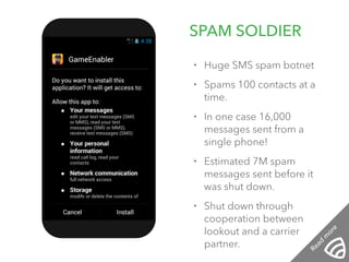 SPAM SOLDIER 12:01 PM 
• Huge SMS spam botnet 
• Spams 100 contacts at a 
time. 
• In one case 16,000 
messages sent from a 
single phone! 
• Estimated 7M spam 
messages sent before it 
was shut down. 
• Shut down through 
cooperation between 
lookout and a carrier 
partner. 
Read more 
 