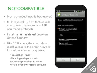 • Most advanced mobile botnet (yet) 
• Multi-layered C2 architecture with 
end to end encryption and P2P 
command protocols. 
• Installs an unrestricted proxy on 
victim’s handsets 
• Like PC Botnets, the controllers 
resell access to the proxy network 
for various criminal purposes: 
• Transaction Fraud 
• Pumping out spam emails 
• Accessing C99 shell accounts 
• Brute-forcing wordpress accounts 
! 
! 
NOTCOMPATIBLE 
12:01 PM 
Read more 
 