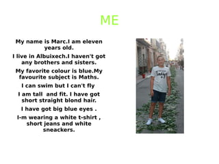 ME
My name is Marc.I am eleven
years old.
I live in Albuixech.I haven't got
any brothers and sisters.
My favorite colour is blue.My
favourite subject is Maths.
I can swim but I can't fly
I am tall and fit. I have got
short straight blond hair.
I have got big blue eyes .
I-m wearing a white t-shirt ,
short jeans and white
sneackers.
 