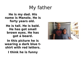 My father
He is my dad. His
name is Manolo. He is
forty years old.
He is tall. He is bald.
He has got small
brown eyes. He has
got a beard.
In this picture he is
wearing a dark blue t-
shirt with red letters.
I think he is funny
 