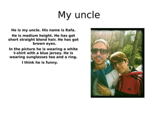 My uncle
He is my uncle. His name is Rafa.
He is medium height. He has got
short straight blond hair. He has got
brown eyes.
In the picture he is wearing a white
t-shirt with a blue jersey. He is
wearing sunglasses too and a ring.
I think he is funny.
 