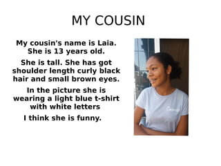 MY COUSIN
My cousin's name is Laia.
She is 13 years old.
She is tall. She has got
shoulder length curly black
hair and small brown eyes.
In the picture she is
wearing a light blue t-shirt
with white letters
I think she is funny.
 