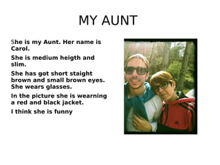 MY AUNT
She is my Aunt. Her name is
Carol.
She is medium heigth and
slim.
She has got short staight
brown and small brown eyes.
She wears glasses.
In the picture she is wearning
a red and black jacket.
I think she is funny
 
