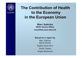 The Contribution of Health
      to the Economy
  in the European Union
         Marc Suhrcke
        WHO Venice Office
       msu@ihd.euro.who.int



       Based on a report by
           Marc Suhrcke
           Martin McKee
         Regina Sauto Arce
           Svetla Tsolova
         Jorgen Mortensen
 