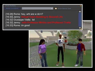 [16:28] Rome: hey, wht are w do’n? [16:30] Jenny:  Virtual Team Building in Second Life [16:32] Giuseppe Vielle:  lol [16:32] Jenny:  with Professor Mirliss and Professor Trotta [16:33] Rome: im good 