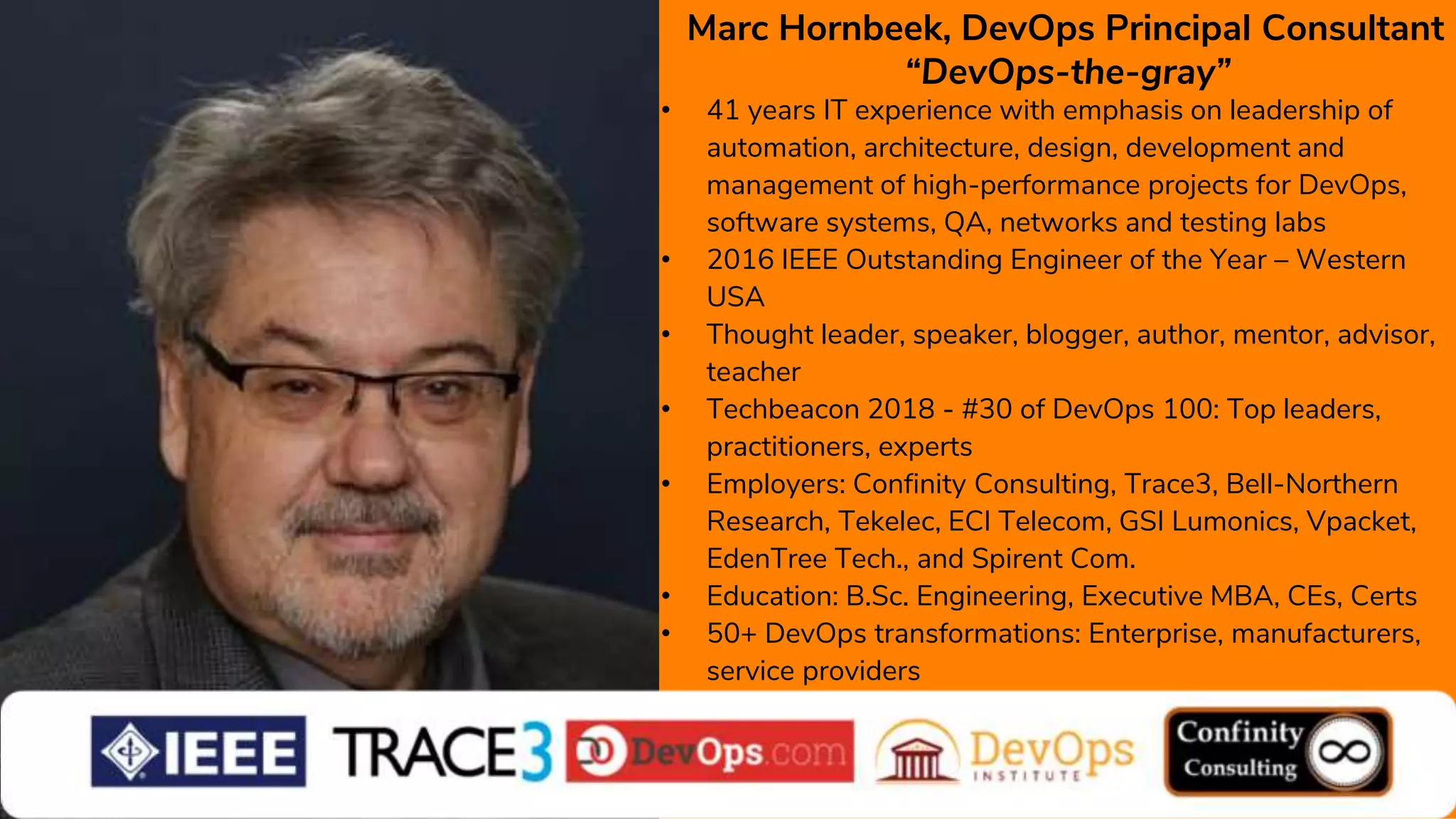 Marc Hornbeek, DevOps Principal Consultant
“DevOps-the-gray”
• 41 years IT experience with emphasis on leadership of
automation, architecture, design, development and
management of high-performance projects for DevOps,
software systems, QA, networks and testing labs
• 2016 IEEE Outstanding Engineer of the Year – Western
USA
• Thought leader, speaker, blogger, author, mentor, advisor,
teacher
• Techbeacon 2018 - #30 of DevOps 100: Top leaders,
practitioners, experts
• Employers: Confinity Consulting, Trace3, Bell-Northern
Research, Tekelec, ECI Telecom, GSI Lumonics, Vpacket,
EdenTree Tech., and Spirent Com.
• Education: B.Sc. Engineering, Executive MBA, CEs, Certs
• 50+ DevOps transformations: Enterprise, manufacturers,
service providers
 