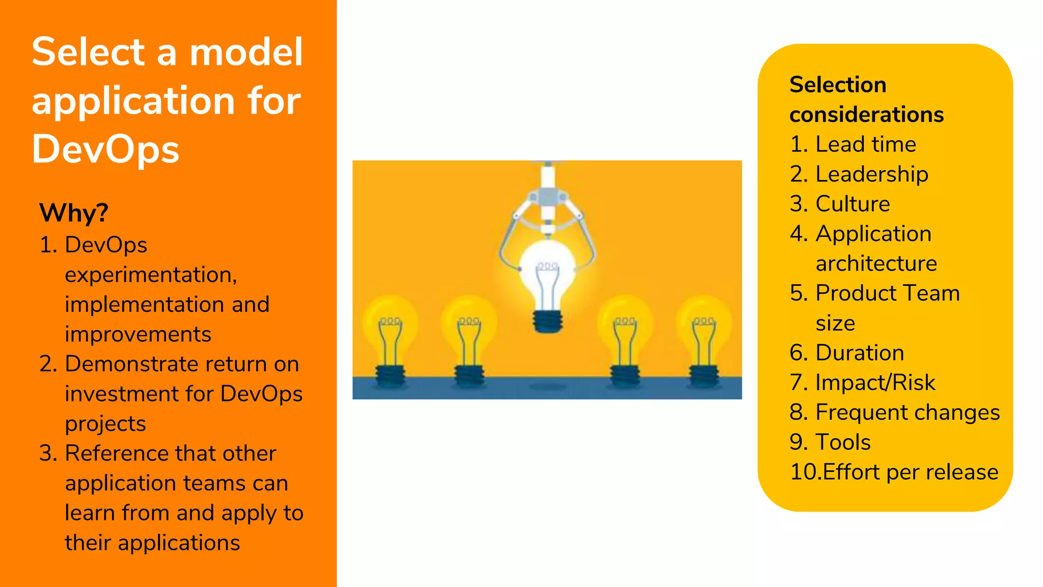 7
Select a model
application for
DevOps
Why?
1. DevOps
experimentation,
implementation and
improvements
2. Demonstrate return on
investment for DevOps
projects
3. Reference that other
application teams can
learn from and apply to
their applications
Selection
considerations
1. Lead time
2. Leadership
3. Culture
4. Application
architecture
5. Product Team
size
6. Duration
7. Impact/Risk
8. Frequent changes
9. Tools
10.Effort per release
 