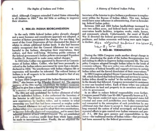 6              The Rights of Indians and Tribes                                     A History of Federal Indian Policy                 7

    ished. Although Congress extended United States citizenship            Secretary of the Interior to give Indians a preference in employ-
    to all Indians in 1924,20 this did little or nothing to improve        ment within the Bureau of Indian Affairs. This way, Indians
    their situation.                                                       would have some influence in administering, if not in formulat-
                                                                           ing, federal Indian policy.
                                                                             Between 1935 and 1953 Indian landholdings increased by
             E. 1934-53: INDIAN REORGANIZATION                             over two million acres, and federal funds were spent for on-
                                                                           reservation health facilities, irrigation works, roads, homes,
        In the early 1930s federal Indian policy abruptly changed          and community schools. Unfortunately, the onset of World
    and a more humane and considerate approach was adopted. A              War II diverted the federal government's attention to other
    number of factors precipitated the change. For one thing, the          problems, and Indian economic well-being once again began
    onset of the Great Depression all but eliminated the desire of         to decline. A IS 0 o~ ';feJ..c..d Zt-. ~ra.-.r      ro     UJ o-Y   :r,
    whites to obtain additional Indian lands. It also had become
    widely recognized that the General Allotment Act was very
                                                                                                            :aL .
                                                                                        L...t..,.. l! J L.l W
    harmful to the Indians, disrupting their reservations, their,                           F. 1953-68: TERMINATION
    culture, and their well-being. Mounting public criticism of
    the federal government's Indian policies encouraged President              During the 1950s Congress made another abrupt change in
    Franklin D. Roosevelt to make some radical changes. 21                 policy, abandoning the goals of the Indian Reorganization Act
        In 1933 John Collier was appointed by Roosevelt as Commis-         nnd ending its efforts to improve Indian economic life. The new
    sioner of Indian Affairs. Collier, who had been personally in-         policy Congress adopted brought Indian tribes to the brink of
    volved in the Indian reform movement for more than a decade,           economic coIlapse. This new policy was called termination. the
    declared in 1934: "No interference with Indian religious life or       termination of federal benefits and support services to certain
    expression will hereafter be tolerated. The cultural history of        Indian tribes and the forced dissolution of their reservations. 25
    Indians is in all respects to be considered equal to that of any           In 1953 Congress adopted House Concurrent Resolution No.
    non-Indian group."22                                                    108,which declared that federal benefits and services to various
        In June 1934 Congress passed the Indian Reorganization Act         Indian tribes should be ended "at the earliest possible time."
    (IRA),23also known as the Wheeler-Howard Act. The eXQress              III the decade that followed, Congress terminated its assistance
           !'Posef.the IRA was 'to rehabilitate the Indian's economic
                o                                                          tll over one hundred tribes. Each of these tribes was ordered

    :fif8
      i e nd to give him a chance 0 eve op t e initiative destroyed
                        oppression an d paterna I'
     uy a century 0I oooressi
     L                                            Ism. "24
                                                                           to distribute its land and property to its members and to dis-
                                                                           ~:()Ive government.
                                                                                   its
         Tho mA not only prohibited the further allotment of tribal            In an effort to reduce federal responsibility even further,
     land to individual Indians, it also authorized the Secretary of       Congress passed Public Law 83-280,26 generally known as P.L.
     the Interior to add lauds 1:0 'x.isl'ing reservations, to create      :lHO. This statute conferred upon certain designated states full
     new reservations 1111' lalldkss tribes, and to restore to tribal      l'l'iminal and some civil jurisdiction over Indian reservations
     ownership any land lllUl had been removed as surplus under            uud consented to the assumption of such jurisdiction by any
     the General Allotment Ad ullci 1101 as yet sold to non-Indians,       ,ulditional state that chose to accept it. State governments had
     Indian tribes w 're ellc()ur:l~ed to adopt their own constitutions,   long resented the notion of tribal sovereignty and had made
~    to become fedcl'nl1 chartered corporations, and to assert their       repeated efforts to gain control over Indian resources and peo-
     in loron' vowers 0 oea se-~.ovc.rnment. I ie act established.         ple. P.L. 280 thus gave powers and responsibilities to the
     a $l() million revolving credit fund from which loans could           fillltes-the traditional enemy ofIndian tribes-that previously
     be modo to incorporated tribes. Finally, the act require t e          hod been assumed by the federal government.
 