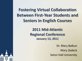 Fostering Virtual Collaboration Between First-Year Students and Seniors in English Courses2011 Mid-Atlantic Regional ConferenceJanuary 13, 2011 Dr. Mary Balkun Mary Zedeck Seton Hall University 