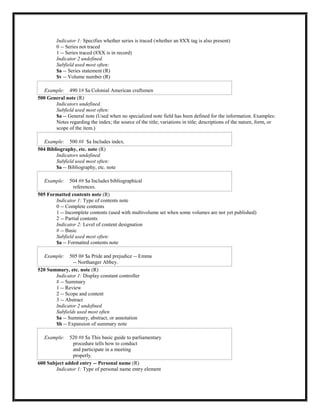 Indicator 1: Specifies whether series is traced (whether an 8XX tag is also present)
0 -- Series not traced
1 -- Series traced (8XX is in record)
Indicator 2 undefined.
Subfield used most often:
$a -- Series statement (R)
$v -- Volume number (R)
Example: 490 1# $a Colonial American craftsmen
500 General note (R)
Indicators undefined.
Subfield used most often:
$a -- General note (Used when no specialized note field has been defined for the information. Examples:
Notes regarding the index; the source of the title; variations in title; descriptions of the nature, form, or
scope of the item.)
Example: 500 ## $a Includes index.
504 Bibliography, etc. note (R)
Indicators undefined.
Subfield used most often:
$a -- Bibliography, etc. note
Example: 504 ## $a Includes bibliographical
references.
505 Formatted contents note (R)
Indicator 1: Type of contents note
0 -- Complete contents
1 -- Incomplete contents (used with multivolume set when some volumes are not yet published)
2 -- Partial contents
Indicator 2: Level of content designation
# -- Basic
Subfield used most often:
$a -- Formatted contents note
Example: 505 0# $a Pride and prejudice -- Emma
-- Northanger Abbey.
520 Summary, etc. note (R)
Indicator 1: Display constant controller
# -- Summary
1 -- Review
2 -- Scope and content
3 -- Abstract
Indicator 2 undefined
Subfields used most often
$a -- Summary, abstract, or annotation
$b -- Expansion of summary note
Example: 520 ## $a This basic guide to parliamentary
procedure tells how to conduct
and participate in a meeting
properly.
600 Subject added entry -- Personal name (R)
Indicator 1: Type of personal name entry element
 