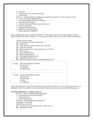0 -- Forename
1 -- Surname (this is the most common form)
3 -- Family name
Indicator 2: Subject heading system/thesaurus (identifies the specific list or file which was used)
0 -- Library of Congress Subject Headings
1 -- LC subject headings for children's literature
2 -- Medical Subject Headings
3 -- National Agricultural Library subject authority file
4 -- Source not specified
5 -- Canadian Subject Headings
6 -- Répertoire de vedettes-matière
7 -- Source specified in subfield $2
(Note regarding Sears subject headings: The MARC 21 format does not provide an assigned indicator for Sears
subject headings. Therefore, an indicator of 7 is used, and the MARC defined code "sears" is placed in subfield $2.)
Subfields used most often:
$a -- Personal name (surname and forename)
$b -- Numeration
$c -- Titles and other words associated with a name (R)
$q -- Fuller form of name
$d -- Dates associated with a name (generally, year of birth)
$t -- Title of a work
$v -- Form subdivision (R)
$x -- General subdivision (R)
$y -- Chronological subdivision (R)
$z -- Geographic subdivision (R)
$2 -- Source of heading or term (used with 2nd indicator of 7)
Example: 600 10 $a Shakespeare, William,
$d 1564-1616
$x Comedies
$x Stage history.
Example: 600 10 $a Shakespeare, William,
$d 1564-1616
$x Knowledge
$z Rome
$v Congresses.
Notice that subfields $v, $x, and $z in the 600 field are repeatable. Subfields $v, $x, $y, and $z do not have to be in
alphabetical order. They will be in the order prescribed by the instructions given by the subject heading system.
610 Subject added entry -- Corporate name (R)
Indicator 1:Type of corporate name entry element
0 -- Inverted name (not used with AACR2)
1 -- Jurisdiction name
2 -- Name in direct order
Indicator 2: Subject heading system/thesaurus.
See indicator 2 under 600
Subfields used most often:
$a -- Corporate name or jurisdiction name as entry element
$b -- Subordinate unit (R)
 