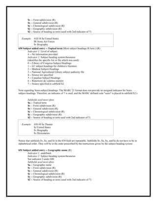 $v -- Form subdivision (R)
$x -- General subdivision (R)
$y -- Chronological subdivision (R)
$z -- Geographic subdivision (R)
$2 -- Source of heading or term (used with 2nd indicator of 7)
Example: 610 10 $a United States.
$b Army Air Forces
$v Biography.
650 Subject added entry -- Topical term (Most subject headings fit here.) (R)
Indicator 1: Level of subject
# -- No information provided
Indicator 2: Subject heading system/thesaurus
(identifies the specific list or file which was used)
0 -- Library of Congress Subject Headings
1 -- LC subject headings for children's literature
2 -- Medical Subject Headings
3 -- National Agricultural Library subject authority file
4 -- Source not specified
5 -- Canadian Subject Headings
6 -- Répertoire de vedettes-matière
7 -- Source specified in subfield $2
Note regarding Sears subject headings: The MARC 21 format does not provide an assigned indicator for Sears
subject headings. Therefore, an indicator of 7 is used, and the MARC defined code "sears" is placed in subfield $2.)
Subfields used most often:
$a -- Topical term
$v -- Form subdivision (R)
$x -- General subdivision (R)
$y -- Chronological subdivision (R)
$z -- Geographic subdivision (R)
$2 -- Source of heading or term used with 2nd indicator of 7)
Example: 650 #0 $a Theater
$z United States
$v Biography
$v Dictionaries.
Notice that subfields $v, $x, and $z in the 650 field are repeatable. Subfields $v, $x, $y, and $z do not have to be in
alphabetical order. They will be in the order prescribed by the instructions given by the subject heading system.
651 Subject added entry -- Geographic name (R)
Indicator 1: undefined.
Indicator 2: Subject heading system/thesaurus.
See indicator 2 under 600
Subfields used most often:
$a -- Geographic name
$v -- Form subdivision (R)
$x -- General subdivision (R)
$y -- Chronological subdivision (R)
$z -- Geographic subdivision (R)
$2 -- Source of heading or term (used with 2nd indicator of 7)
 