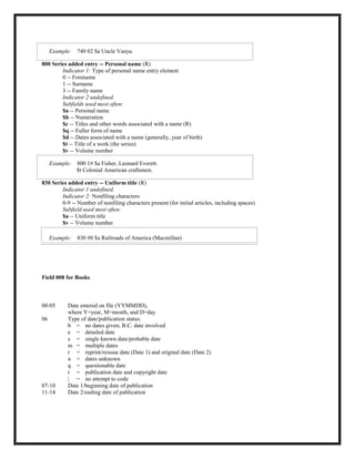 Example: 740 02 $a Uncle Vanya.
800 Series added entry -- Personal name (R)
Indicator 1: Type of personal name entry element
0 -- Forename
1 -- Surname
3 -- Family name
Indicator 2 undefined.
Subfields used most often:
$a -- Personal name
$b -- Numeration
$c -- Titles and other words associated with a name (R)
$q -- Fuller form of name
$d -- Dates associated with a name (generally, year of birth)
$t -- Title of a work (the series)
$v -- Volume number
Example: 800 1# $a Fisher, Leonard Everett.
$t Colonial American craftsmen.
830 Series added entry -- Uniform title (R)
Indicator 1 undefined.
Indicator 2: Nonfiling characters
0-9 -- Number of nonfiling characters present (for initial articles, including spaces)
Subfield used most often:
$a -- Uniform title
$v -- Volume number
Example: 830 #0 $a Railroads of America (Macmillan)
Field 008 for Books
00-05 Date entered on file (YYMMDD),
where Y=year, M=month, and D=day
06 Type of date/publication status:
b = no dates given; B.C. date involved
e = detailed date
s = single known date/probable date
m = multiple dates
r = reprint/reissue date (Date 1) and original date (Date 2)
n = dates unknown
q = questionable date
t = publication date and copyright date
| = no attempt to code
07-10 Date 1/beginning date of publication
11-14 Date 2/ending date of publication
 