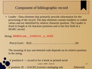 04/11/16 susheel , DRTC 2016-18 10
Component of bibliographic record
● Leader - Data elements that primarily provide information for the
processing of the record. The data elements contain numbers or coded
values and are identified by relative character position. The Leader is
fixed in length at 24 character positions and is the first field of a
MARC record.
String: 00802cam__2200241_a_4500
Position: 012..........................24
The meaning of any one-lettered code depends on its relative position
in the string.
'a' position 6 → record is for a book or printed serial
'a' position 18 →AACR2 (current cataloging rule followed)
 