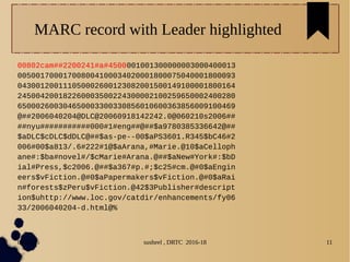 04/11/16 susheel , DRTC 2016-18 11
MARC record with Leader highlighted
00802cam##2200241#a#4500001001300000003000400013
005001700017008004100034020001800075040001800093
043001200111050002600123082001500149100001800164
245004200182260003500224300002100259650002400280
650002600304650003300330856010600363856009100469
@##2006040204@DLC@20060918142242.0@060210s2006##
##nyu###########000#1#eng##@##$a9780385336642@##
$aDLC$cDLC$dDLC@##$as-pe--00$aPS3601.R345$bC46#2
006#00$a813/.6#222#1@$aArana,#Marie.@10$aCelloph
ane#:$ba#novel#/$cMarie#Arana.@##$aNew#York#:$bD
ial#Press,$c2006.@##$a367#p.#;$c25#cm.@#0$aEngin
eers$vFiction.@#0$aPapermakers$vFiction.@#0$aRai
n#forests$zPeru$vFiction.@42$3Publisher#descript
ion$uhttp://www.loc.gov/catdir/enhancements/fy06
33/2006040204-d.html@%
 