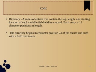 04/11/16 susheel , DRTC 2016-18 12
cont
● Directory - A series of entries that contain the tag, length, and starting
location of each variable field within a record. Each entry is 12
character positions in length.
● The directory begins in character position 24 of the record and ends
with a field terminator.
 